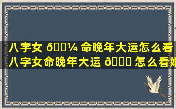 八字女 🐼 命晚年大运怎么看（八字女命晚年大运 🐝 怎么看婚姻）